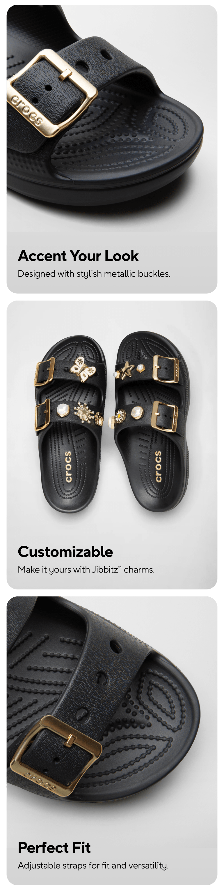 Accent Your Look   Designed with stylish metallic buckles. Customizable  Make it yours with Jibbitz™ charms.  Perfect Fit    Adjustable straps for fit and versatility.